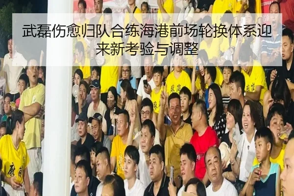 武磊伤愈归队合练海港前场轮换体系迎来新考验与调整
